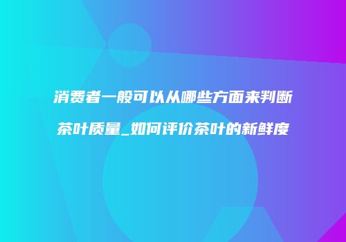 消费者一般可以从哪些方面来判断茶叶质量_如何评价茶叶的新鲜度