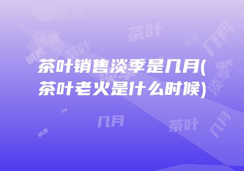 茶叶销售淡季是几月(茶叶老火是什么时候)