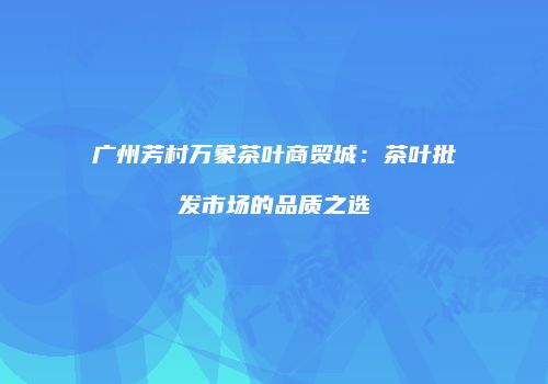广州芳村万象茶叶商贸城：茶叶批发市场的品质之选