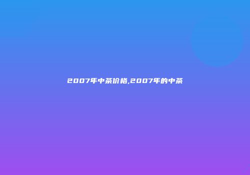 2007年中茶价格,2007年的中茶
