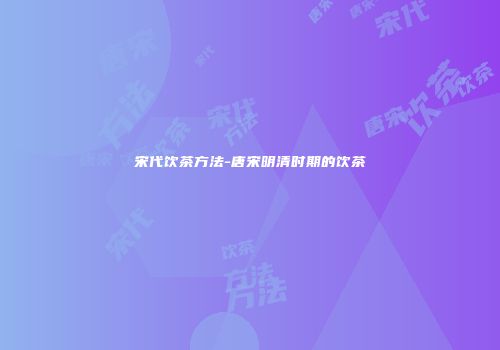 宋代饮茶方法-唐宋明清时期的饮茶