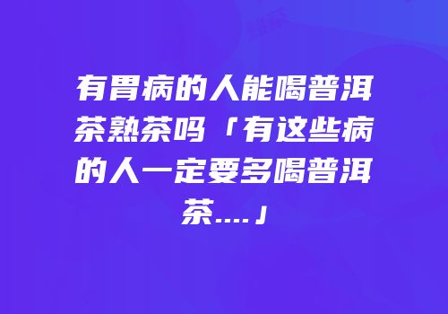有胃病的人能喝普洱茶熟茶吗「有这些病的人一定要多喝普洱茶....」