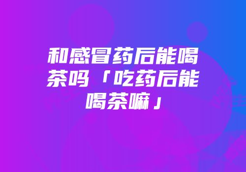 和感冒药后能喝茶吗「吃药后能喝茶嘛」