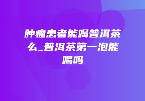 肿瘤患者能喝普洱茶么_普洱茶第一泡能喝吗