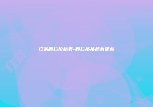 红茶颗粒价格表-颗粒茶茶都有哪些