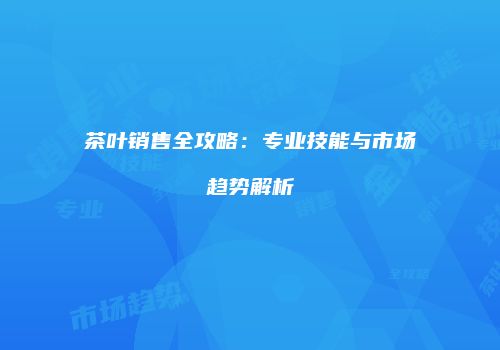 茶叶销售全攻略：专业技能与市场趋势解析