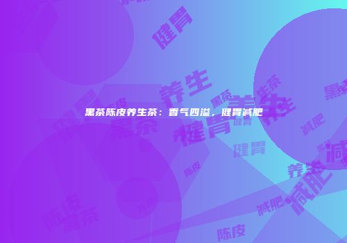 黑茶陈皮养生茶：香气四溢，健胃减肥