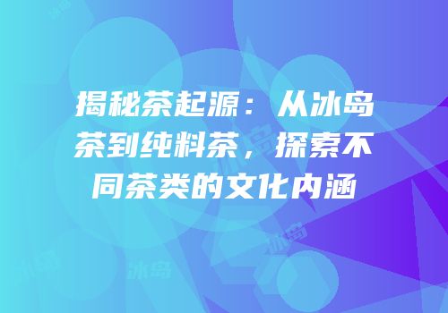 揭秘茶起源：从冰岛茶到纯料茶，探索不同茶类的文化内涵