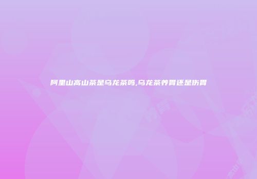 阿里山高山茶是乌龙茶吗,乌龙茶养胃还是伤胃