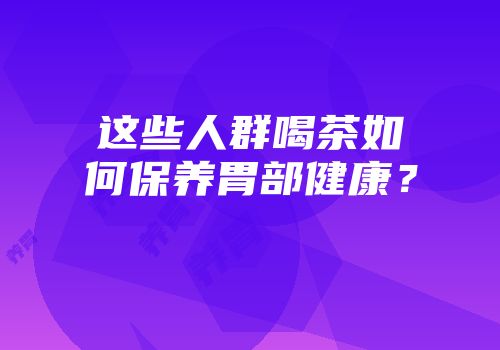 这些人群喝茶如何保养胃部健康？