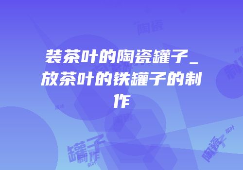 装茶叶的陶瓷罐子_放茶叶的铁罐子的制作