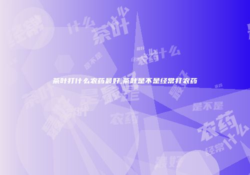 茶叶打什么农药最好,茶叶是不是经常打农药
