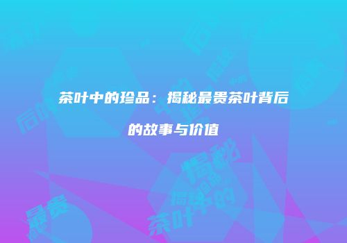 茶叶中的珍品：揭秘最贵茶叶背后的故事与价值