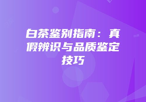 白茶鉴别指南：真假辨识与品质鉴定技巧