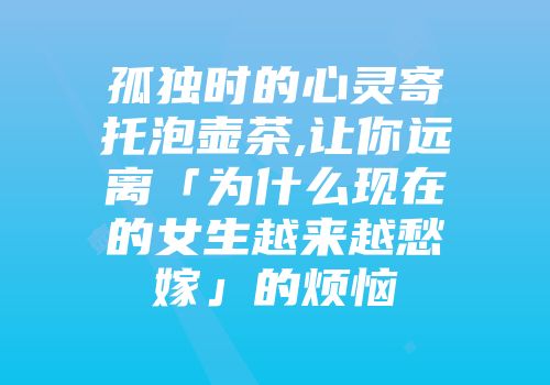 孤独时的心灵寄托泡壶茶,让你远离「为什么现在的女生越来越愁嫁」的烦恼