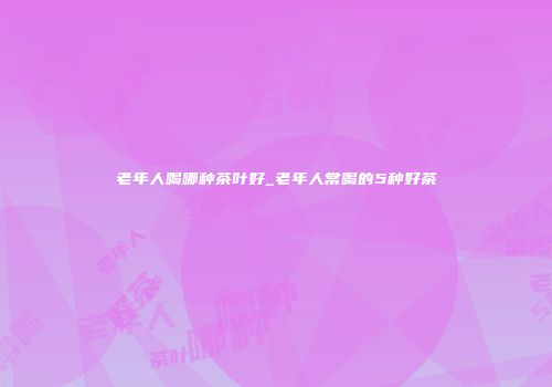 老年人喝哪种茶叶好_老年人常喝的5种好茶