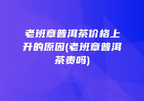 老班章普洱茶价格上升的原因(老班章普洱茶贵吗)