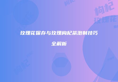 玫瑰花保存与玫瑰枸杞茶泡制技巧全解析