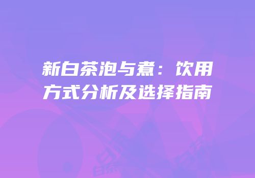 新白茶泡与煮：饮用方式分析及选择指南