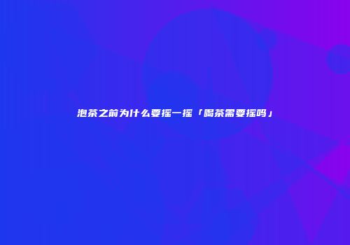 泡茶之前为什么要摇一摇「喝茶需要摇吗」
