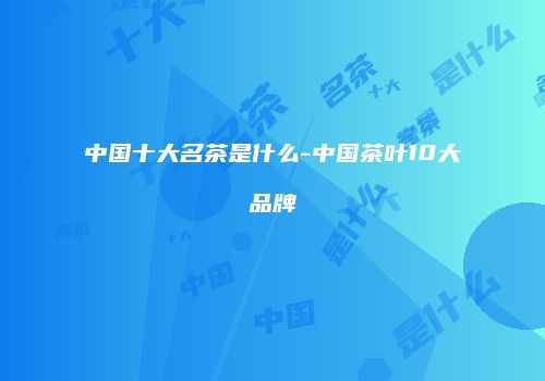 中国十大名茶是什么-中国茶叶10大品牌