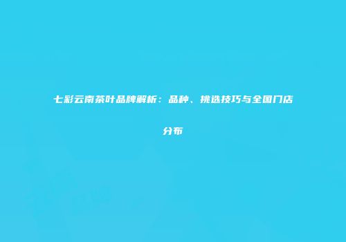 七彩云南茶叶品牌解析：品种、挑选技巧与全国门店分布