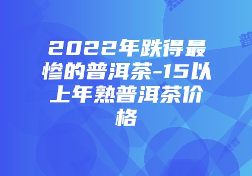 2022年跌得最惨的普洱茶-15以上年熟普洱茶价格