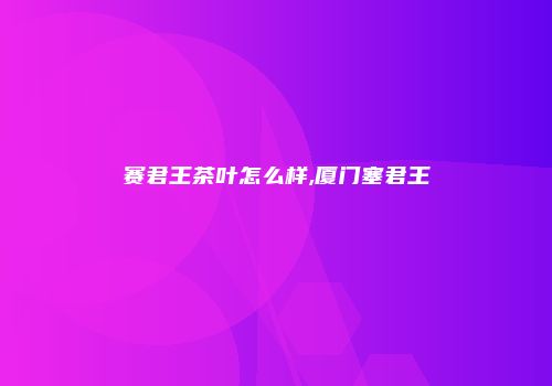 赛君王茶叶怎么样,厦门塞君王