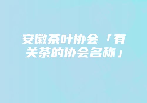 安徽茶叶协会「有关茶的协会名称」