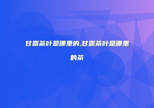 甘露茶叶是哪里的,甘露茶叶是哪里的茶