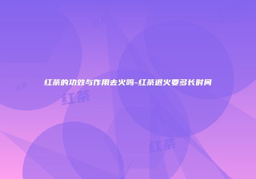 红茶的功效与作用去火吗-红茶退火要多长时间