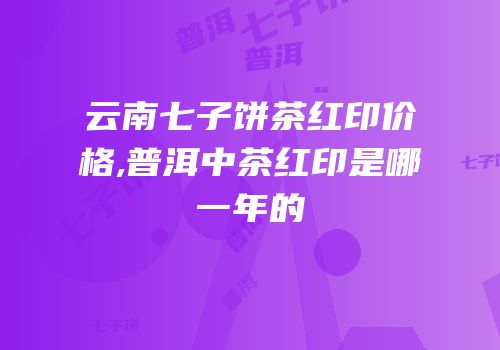 云南七子饼茶红印价格,普洱中茶红印是哪一年的
