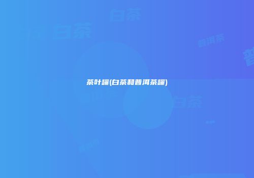 茶叶罐(白茶和普洱茶罐)