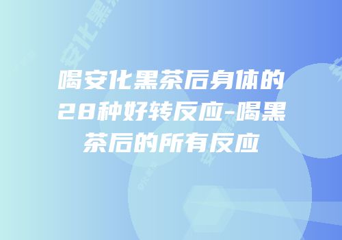 喝安化黑茶后身体的28种好转反应-喝黑茶后的所有反应