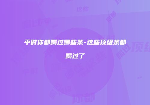 平时你都喝过哪些茶-这些顶级茶都喝过了