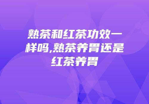 熟茶和红茶功效一样吗,熟茶养胃还是红茶养胃