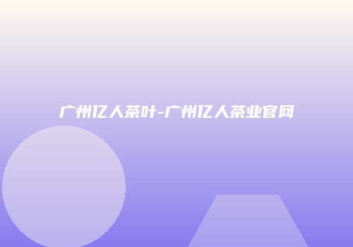 广州亿人茶叶-广州亿人茶业官网