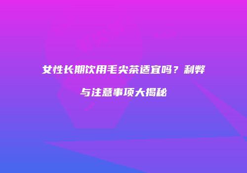 女性长期饮用毛尖茶适宜吗？利弊与注意事项大揭秘