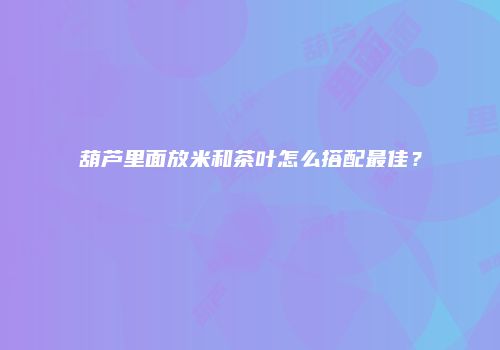 葫芦里面放米和茶叶怎么搭配最佳？