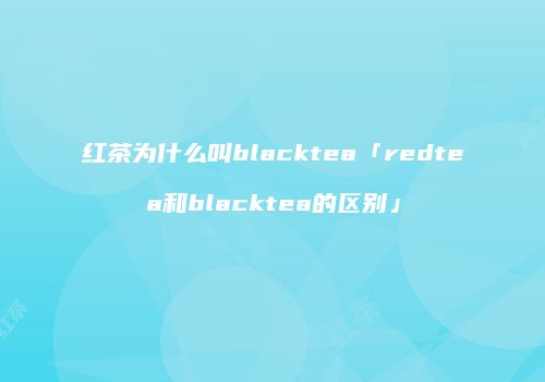 红茶为什么叫blacktea「redtea和blacktea的区别」