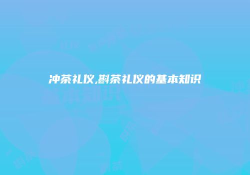 冲茶礼仪,斟茶礼仪的基本知识