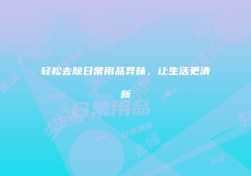 轻松去除日常用品异味，让生活更清新