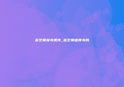 茶艺师报考条件_茶艺师值得考吗