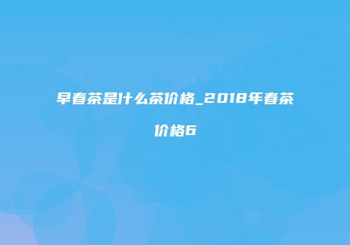 早春茶是什么茶价格_2018年春茶价格6