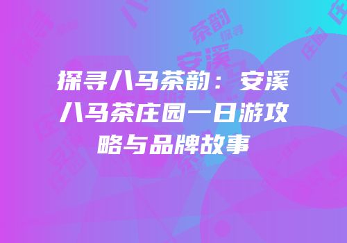 探寻八马茶韵：安溪八马茶庄园一日游攻略与品牌故事