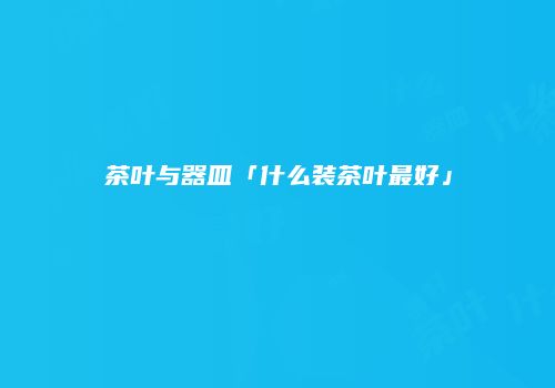 茶叶与器皿「什么装茶叶最好」