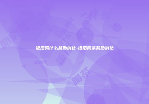 饭后喝什么茶助消化-饭后喝茶帮助消化