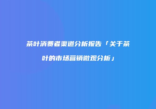 茶叶消费者渠道分析报告「关于茶叶的市场营销微观分析」