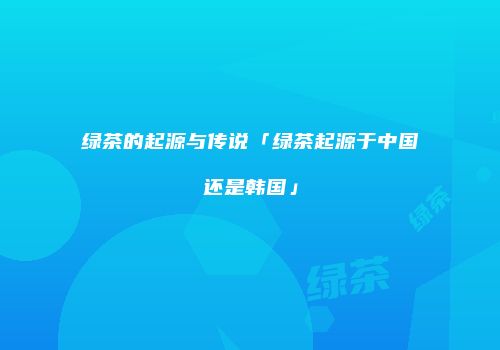 绿茶的起源与传说「绿茶起源于中国还是韩国」