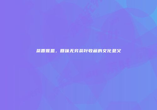 茶香氤氲，回味无穷茶叶收藏的文化意义